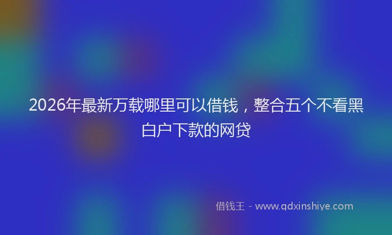 2026年最新万载哪里可以借钱，整合五个不看黑白户下款的网贷