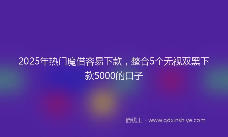 2025年热门魔借容易下款，整合5个无视双黑下款5000的口子