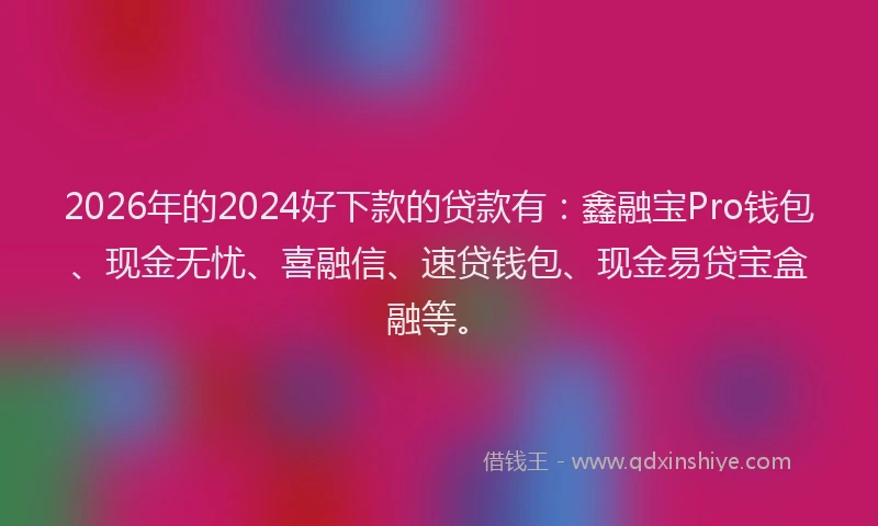 2026年的2024好下款的贷款有:鑫融宝Pro钱包、现金无忧、喜融信、速贷钱包、现金易贷宝盒融等。