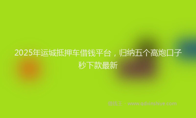 2025年运城抵押车借钱平台，归纳五个高炮口子秒下款最新