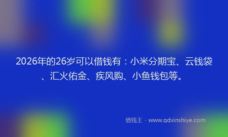 2026年的26岁可以借钱有:小米分期宝、云钱袋、汇火佑金、疾风购、小鱼钱包等。