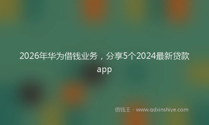 2026年华为借钱业务，分享5个2024最新贷款app