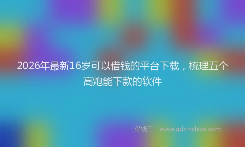 2026年最新16岁可以借钱的平台下载,梳理五个高炮能下款的软件