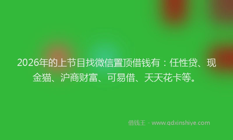 2026年的上节目找微信置顶借钱有：任性贷、现金猫、沪商财富、可易借、天天花卡等。
