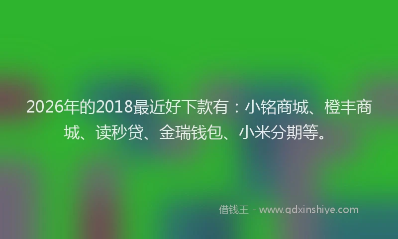 2026年的2018最近好下款有:小铭商城、橙丰商城、读秒贷、金瑞钱包、小米分期等。
