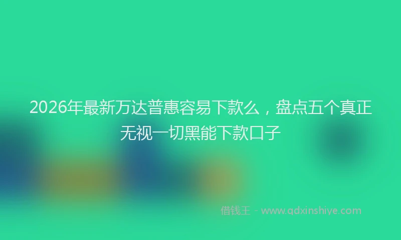 2026年最新万达普惠容易下款么，盘点五个真正无视一切黑能下款口子