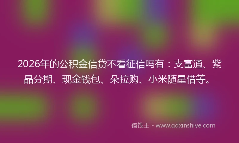 2026年的公积金信贷不看征信吗有：支富通、紫晶分期、现金钱包、朵拉购、小米随星借等。