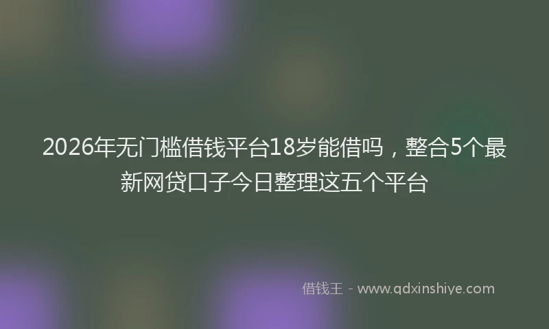 2026年无门槛借钱平台18岁能借吗,整合5个最新网贷口子今日整理这五个平台