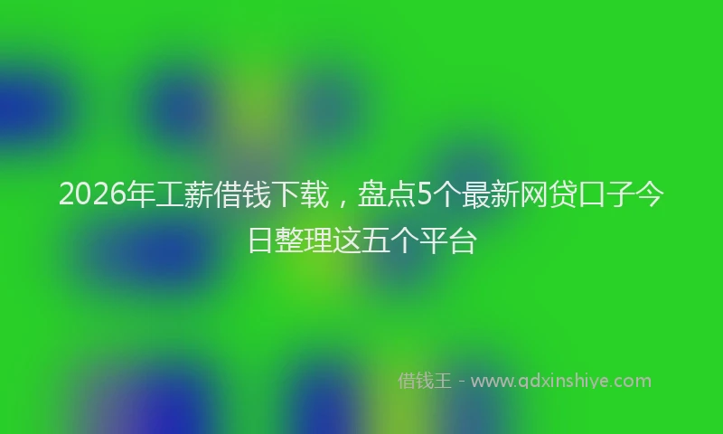 2026年工薪借钱下载，盘点5个最新网贷口子今日整理这五个平台