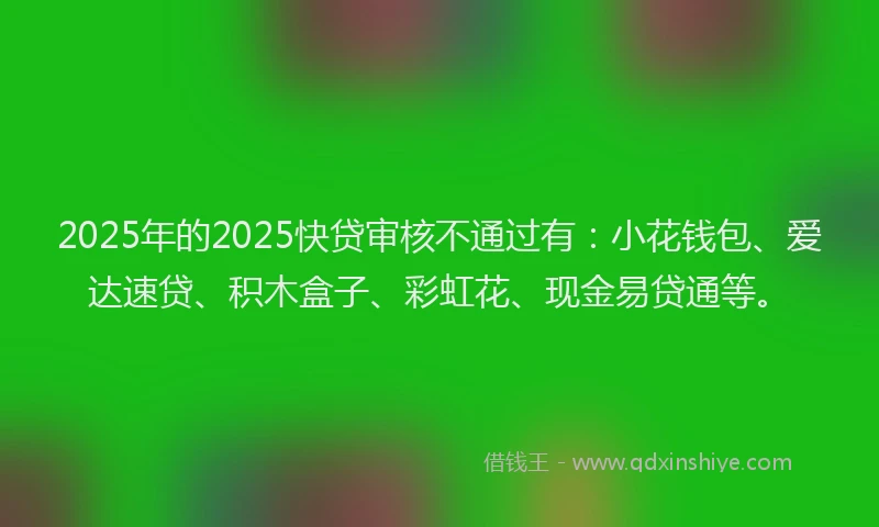 2025年的2025快贷审核不通过有：小花钱包、爱达速贷、积木盒子、彩虹花、现金易贷通等。