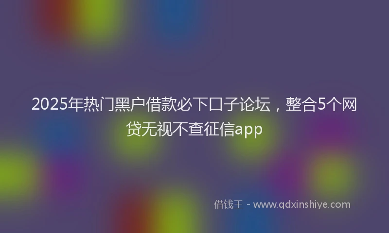 2025年热门黑户借款必下口子论坛,整合5个网贷无视不查征信app