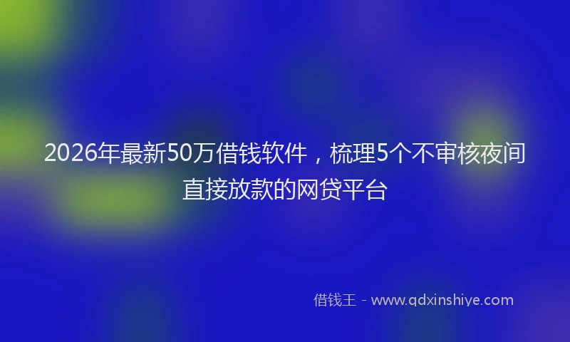 2026年最新50万借钱软件，梳理5个不审核夜间直接放款的网贷平台