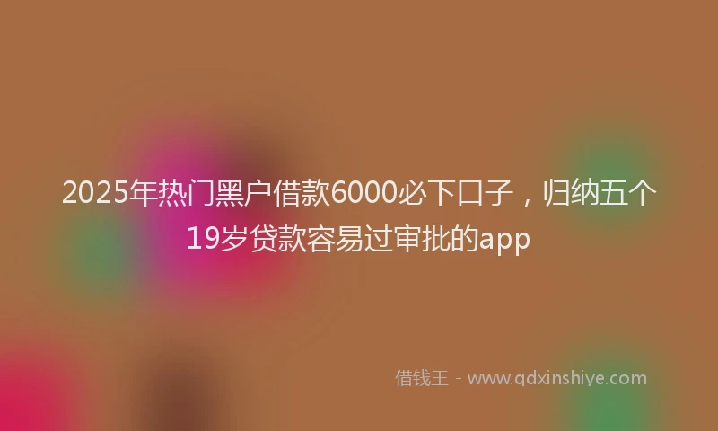 2025年热门黑户借款6000必下口子，归纳五个19岁贷款容易过审批的app