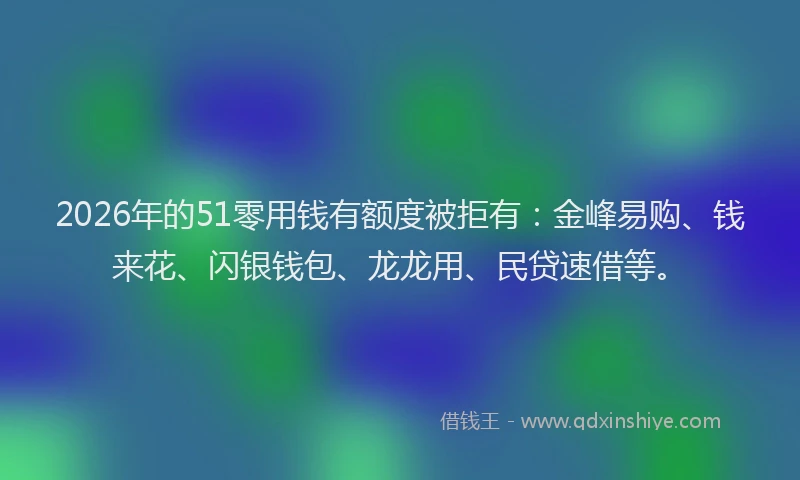 2026年的51零用钱有额度被拒有：金峰易购、钱来花、闪银钱包、龙龙用、民贷速借等。