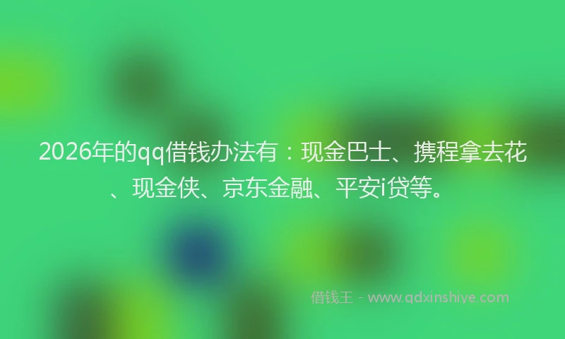 2026年的qq借钱办法有：现金巴士、携程拿去花、现金侠、京东金融、平安i贷等。