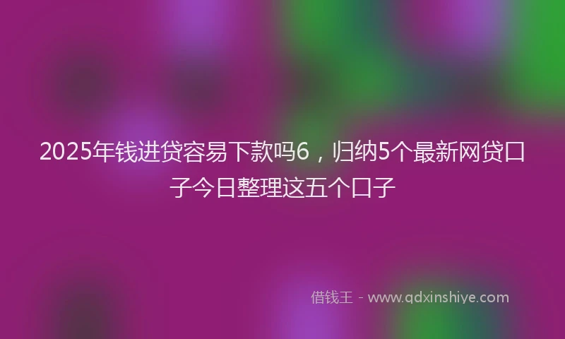 2025年钱进贷容易下款吗6，归纳5个最新网贷口子今日整理这五个口子