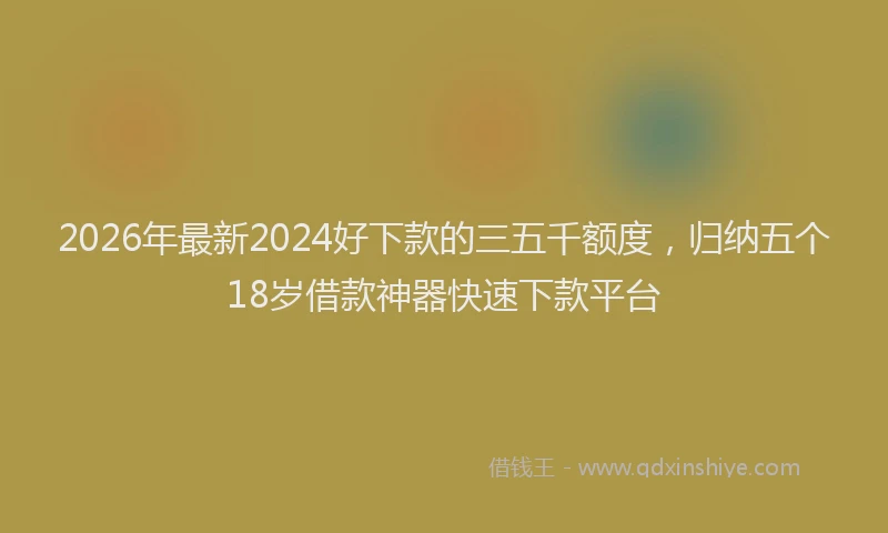 2026年最新2024好下款的三五千额度,归纳五个18岁借款神器快速下款平台