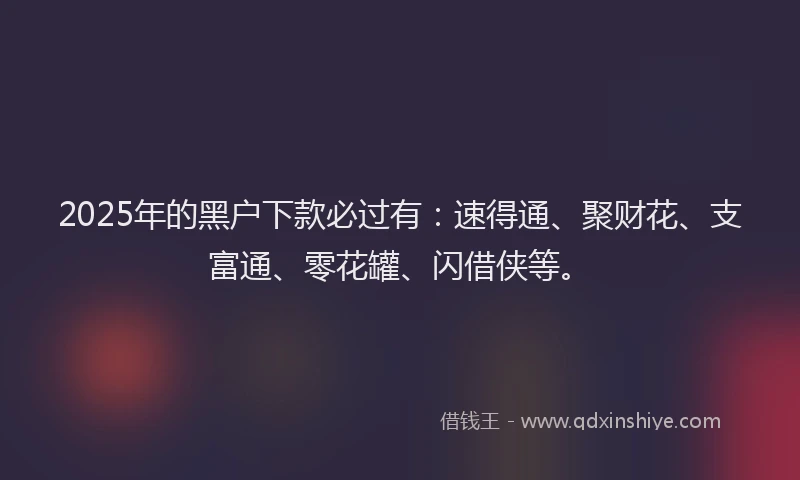 2025年的黑户下款必过有:速得通、聚财花、支富通、零花罐、闪借侠等。