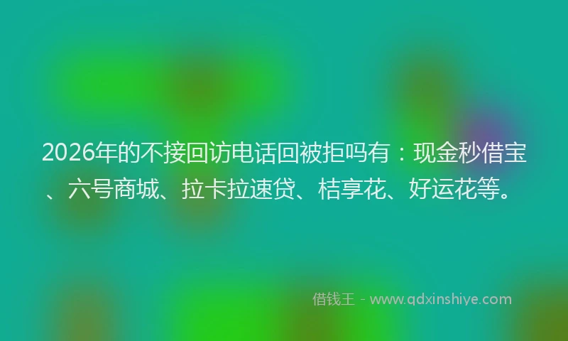 2026年的不接回访电话回被拒吗有:现金秒借宝、六号商城、拉卡拉速贷、桔享花、好运花等。