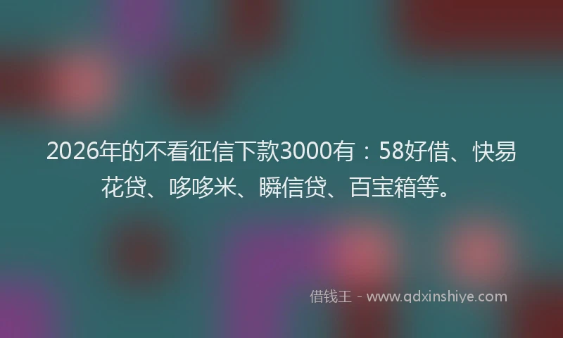 2026年的不看征信下款3000有：58好借、快易花贷、哆哆米、瞬信贷、百宝箱等。