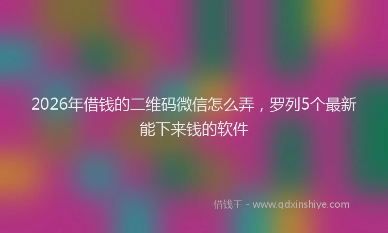 2026年借钱的二维码微信怎么弄，罗列5个最新能下来钱的软件