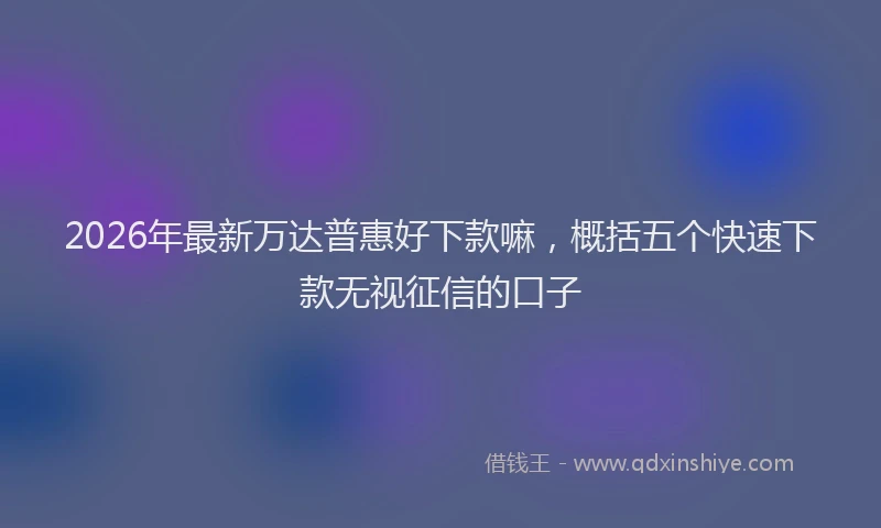 2026年最新万达普惠好下款嘛，概括五个快速下款无视征信的口子