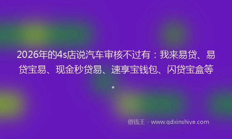 2026年的4s店说汽车审核不过有：我来易贷、易贷宝易、现金秒贷易、速享宝钱包、闪贷宝盒等。