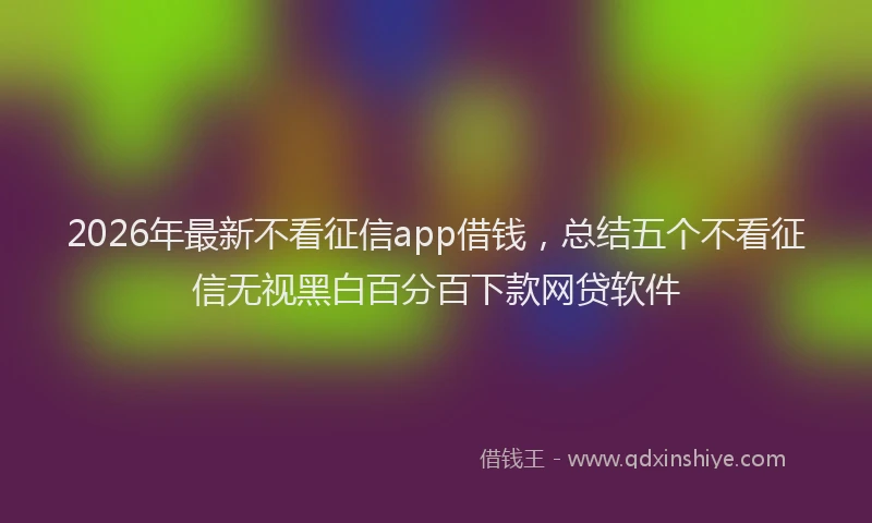 2026年最新不看征信app借钱,总结五个不看征信无视黑白百分百下款网贷软件