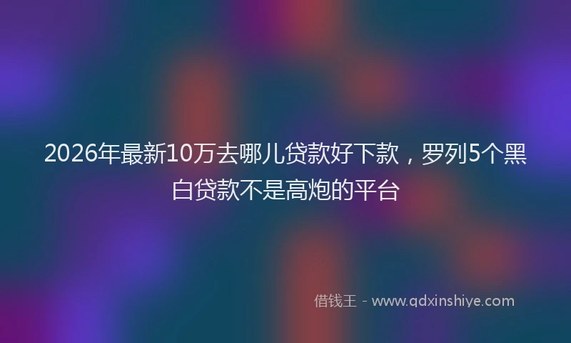 2026年最新10万去哪儿贷款好下款，罗列5个黑白贷款不是高炮的平台