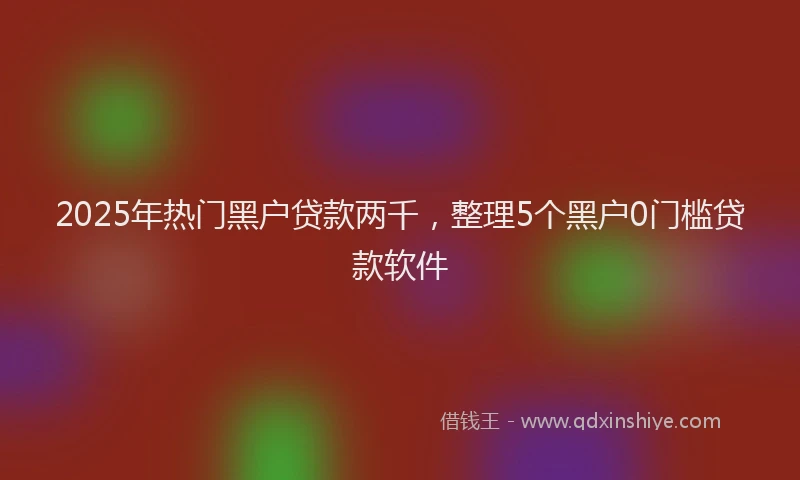 2025年热门黑户贷款两千，整理5个黑户0门槛贷款软件