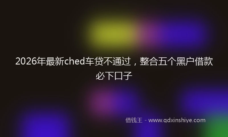 2026年最新ched车贷不通过,整合五个黑户借款必下口子