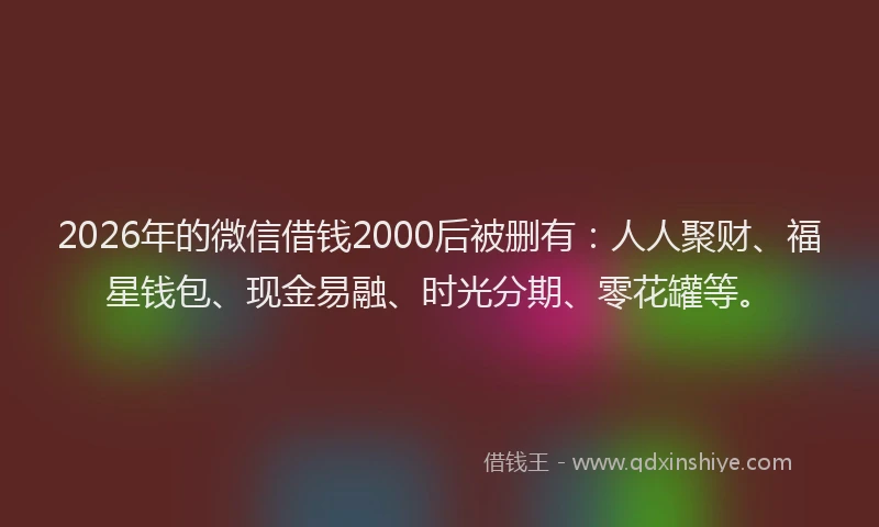 2026年的微信借钱2000后被删有：人人聚财、福星钱包、现金易融、时光分期、零花罐等。