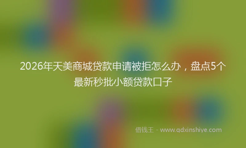 2026年天美商城贷款申请被拒怎么办,盘点5个最新秒批小额贷款口子