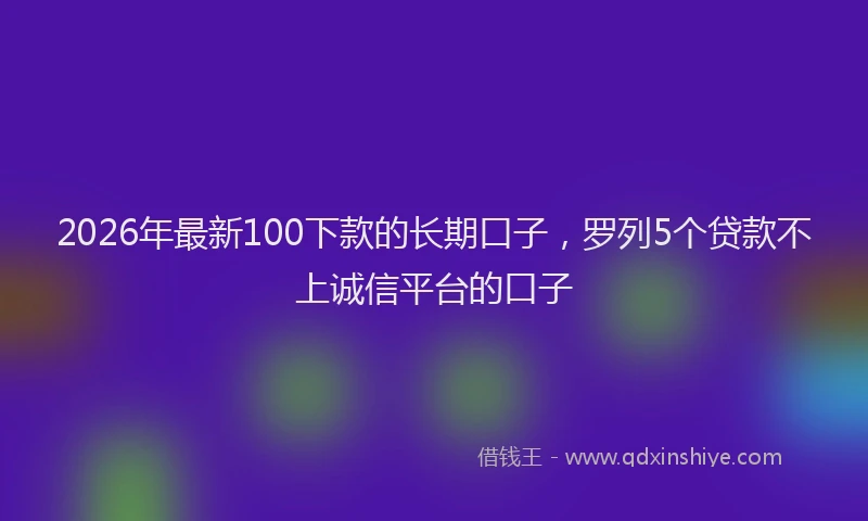 2026年最新100下款的长期口子，罗列5个贷款不上诚信平台的口子