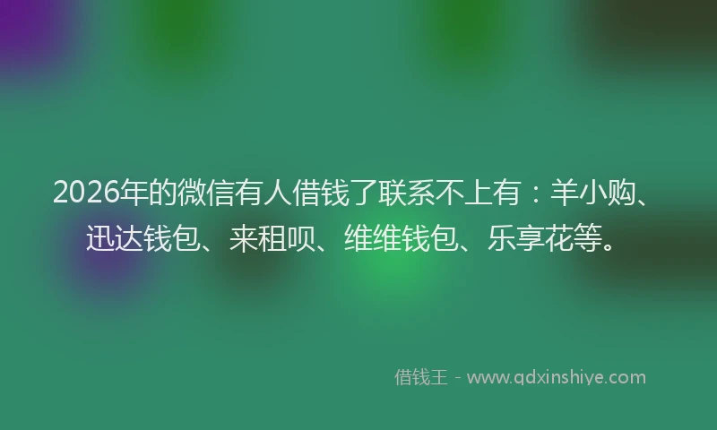 2026年的微信有人借钱了联系不上有：羊小购、迅达钱包、来租呗、维维钱包、乐享花等。