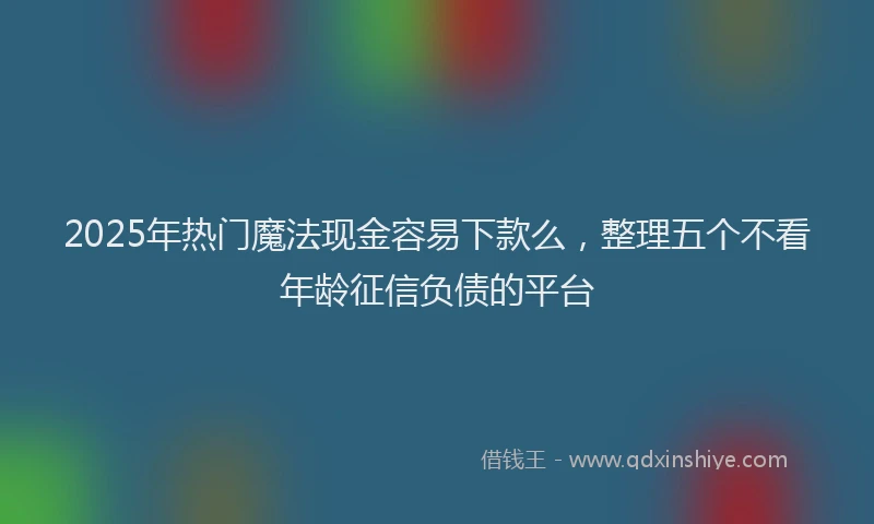 2025年热门魔法现金容易下款么，整理五个不看年龄征信负债的平台
