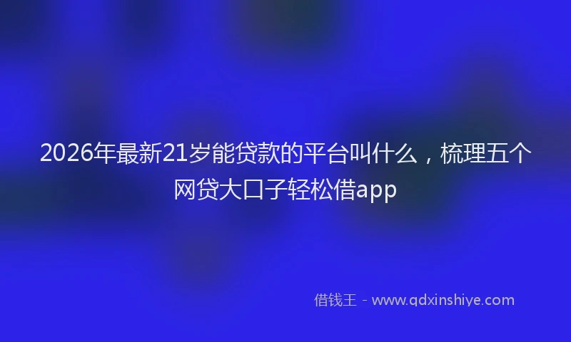 2026年最新21岁能贷款的平台叫什么，梳理五个网贷大口子轻松借app
