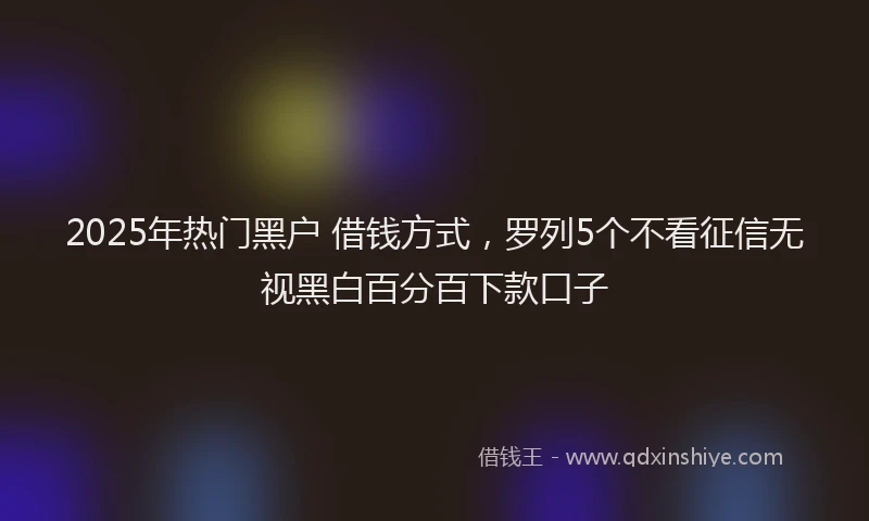 2025年热门黑户 借钱方式，罗列5个不看征信无视黑白百分百下款口子