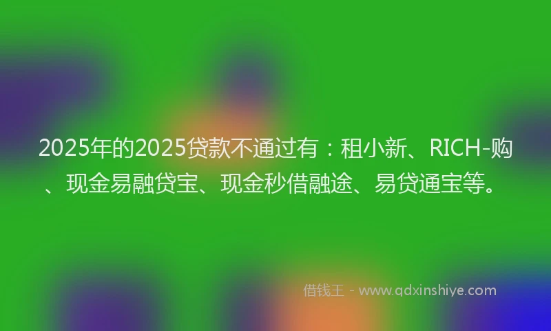 2025年的2025贷款不通过有：租小新、RICH-购、现金易融贷宝、现金秒借融途、易贷通宝等。