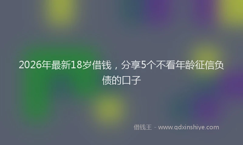 2026年最新18岁借钱，分享5个不看年龄征信负债的口子