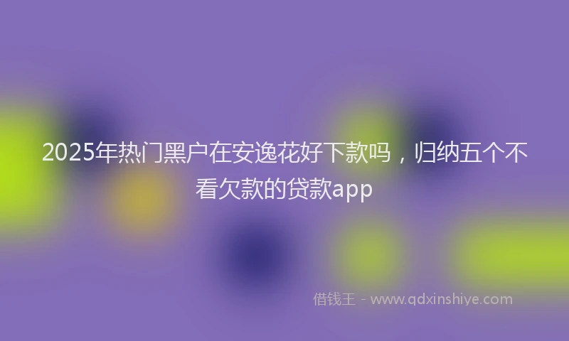 2025年热门黑户在安逸花好下款吗，归纳五个不看欠款的贷款app