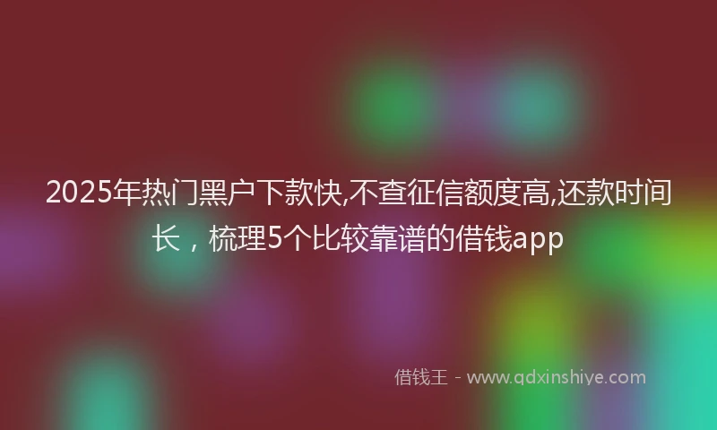 2025年热门黑户下款快,不查征信额度高,还款时间长，梳理5个比较靠谱的借钱app