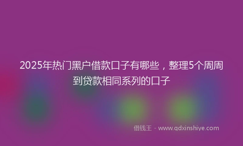 2025年热门黑户借款口子有哪些，整理5个周周到贷款相同系列的口子