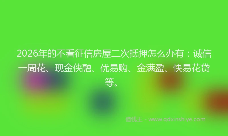 2026年的不看征信房屋二次抵押怎么办有：诚信一周花、现金侠融、优易购、金满盈、快易花贷等。