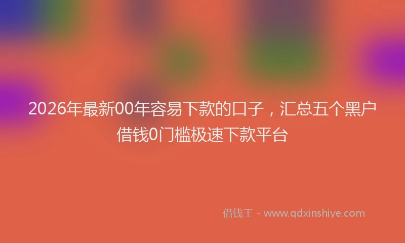 2026年最新00年容易下款的口子，汇总五个黑户借钱0门槛极速下款平台
