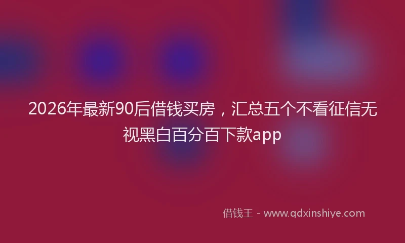 2026年最新90后借钱买房，汇总五个不看征信无视黑白百分百下款app