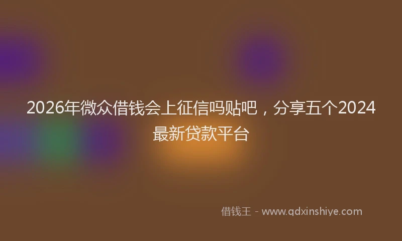 2026年微众借钱会上征信吗贴吧,分享五个2024最新贷款平台