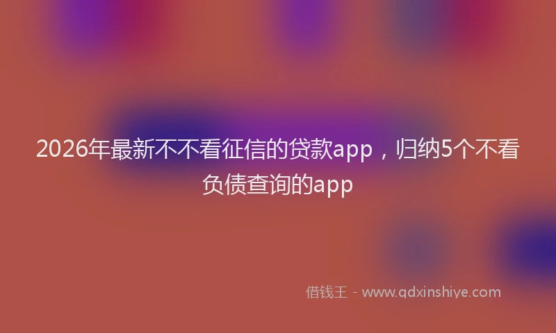 2026年最新不不看征信的贷款app，归纳5个不看负债查询的app