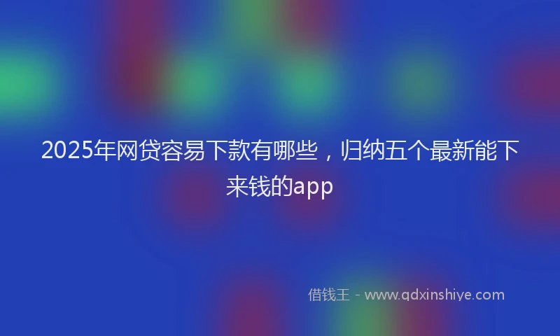 2025年网贷容易下款有哪些，归纳五个最新能下来钱的app