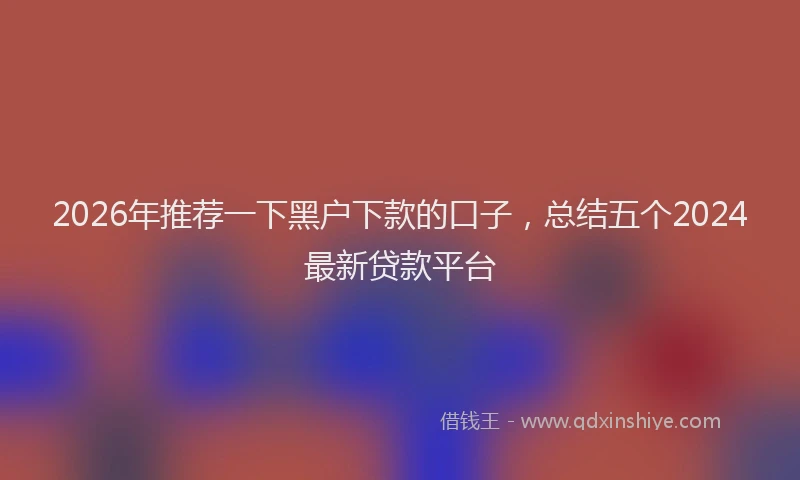 2026年推荐一下黑户下款的口子，总结五个2024最新贷款平台